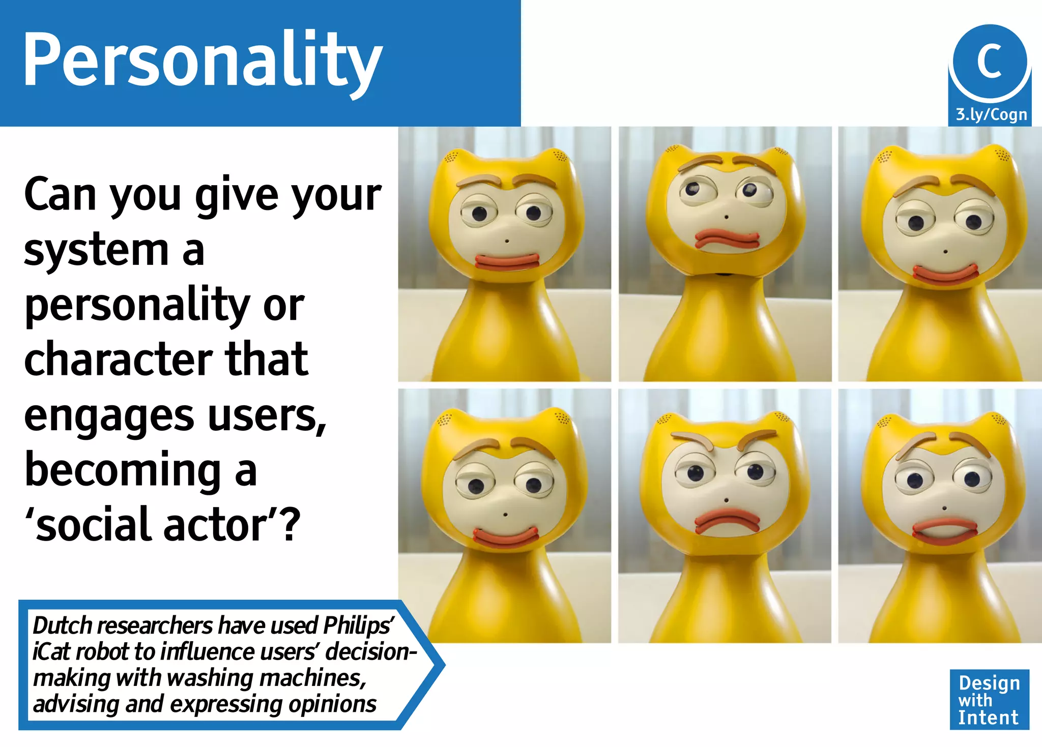 Personality                                Cg
                                           C
                                           3.ly/Cogn




Can you give your
system a
personality or
character that
engages users,
becoming a
‘social actor’?

Dutch researchers have used Philips’
iCat robot to influence users’ decision-
making with washing machines,              Design
advising and expressing opinions           with
                                           Intent
 