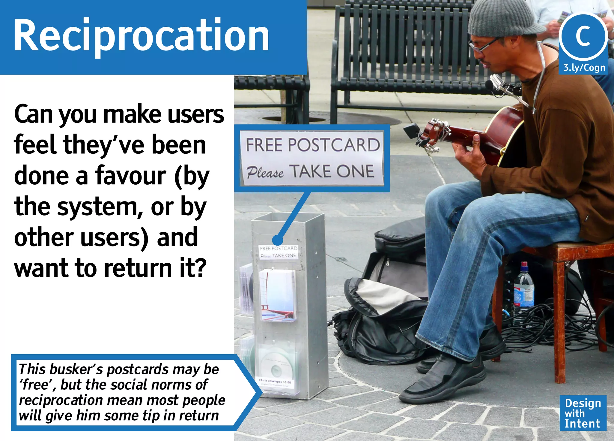 Reciprocation                      Cg
                                   C
                                   3.ly/Cogn




Can you make users
feel they’ve been
done a favour (by
the system, or by
other users) and
want to return it?


This busker’s postcards may be
‘free’, but the social norms of
reciprocation mean most people     Design
will give him some tip in return   with
                                   Intent
 