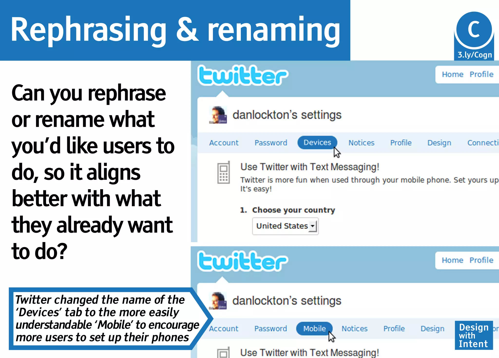 Rephrasing & renaming                  Cg
                                       C
                                       3.ly/Cogn




Can you rephrase
or rename what
you’d like users to
do, so it aligns
better with what
they already want
to do?

Twitter changed the name of the
‘Devices’ tab to the more easily
understandable ‘Mobile’ to encourage   Design
more users to set up their phones      with
                                       Intent
 