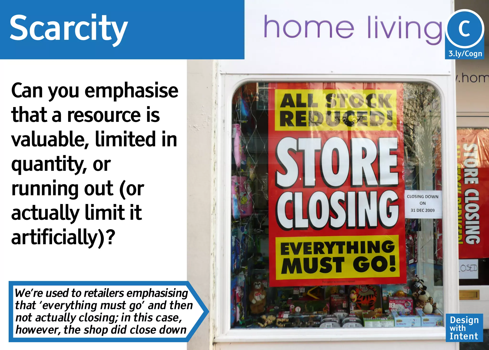 Scarcity                              Cg
                                      C
                                      3.ly/Cogn




Can you emphasise
that a resource is
valuable, limited in
quantity, or
running out (or
actually limit it
artificially)?

We’re used to retailers emphasising
that ‘everything must go’ and then
not actually closing; in this case,   Design
however, the shop did close down      with
                                      Intent
 