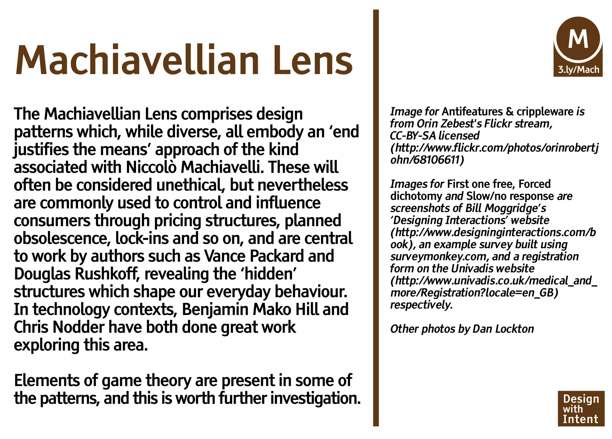 Mv
                                                                                          M
Machiavellian Lens                                                                        3.ly/Mach



The Machiavellian Lens comprises design                  Image for Antifeatures & crippleware is
                                                         from Orin Zebest's Flickr stream,
patterns which, while diverse, all embody an ‘end        CC-BY-SA licensed
justifies the means’ approach of the kind                (http://www.flickr.com/photos/orinrobertj
                                                         ohn/68106611)
associated with Niccolò Machiavelli. These will
often be considered unethical, but nevertheless          Images for First one free, Forced
                                                         dichotomy and Slow/no response are
are commonly used to control and influence               screenshots of Bill Moggridge’s
consumers through pricing structures, planned            ‘Designing Interactions’ website
                                                         (http://www.designinginteractions.com/b
obsolescence, lock-ins and so on, and are central        ook), an example survey built using
to work by authors such as Vance Packard and             surveymonkey.com, and a registration
                                                         form on the Univadis website
Douglas Rushkoff, revealing the ‘hidden’                 (http://www.univadis.co.uk/medical_and_
structures which shape our everyday behaviour.           more/Registration?locale=en_GB)
                                                         respectively.
In technology contexts, Benjamin Mako Hill and
Chris Nodder have both done great work                   Other photos by Dan Lockton
exploring this area.

Elements of game theory are present in some of
the patterns, and this is worth further investigation.                                    Design
                                                                                          with
                                                                                          Intent
 