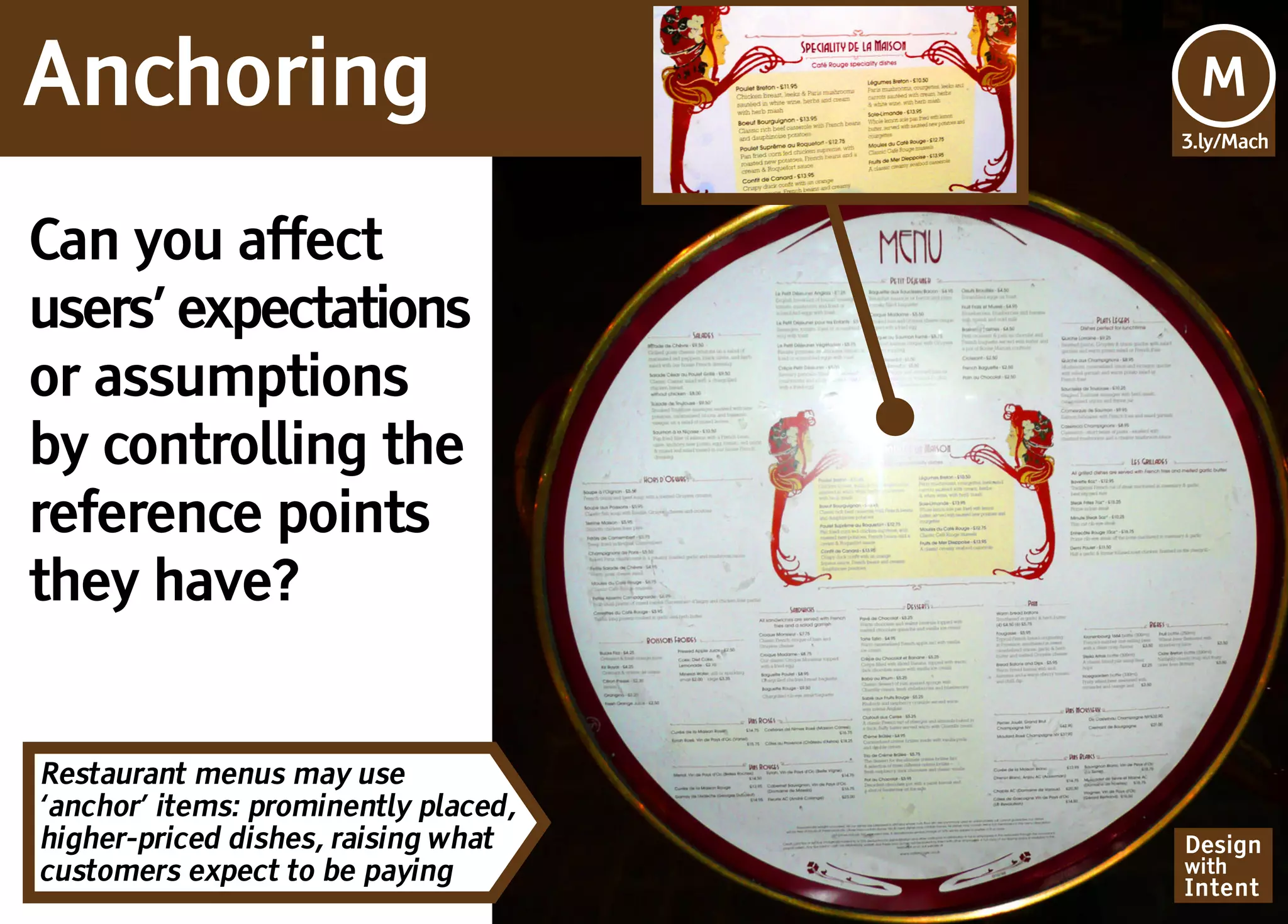 Anchoring                             Mv
                                      M
                                      3.ly/Mach




Can you affect
users’ expectations
or assumptions
by controlling the
reference points
they have?


Restaurant menus may use
‘anchor’ items: prominently placed,
higher-priced dishes, raising what    Design
customers expect to be paying         with
                                      Intent
 