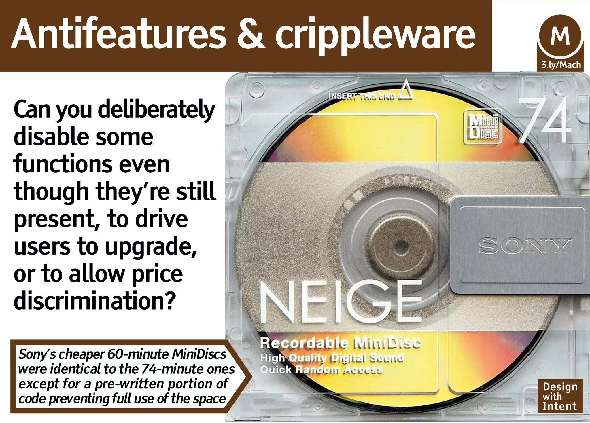 Antifeatures & crippleware              Mv
                                        M
                                        3.ly/Mach




Can you deliberately
disable some
functions even
though they’re still
present, to drive
users to upgrade,
or to allow price
discrimination?

Sony’s cheaper 60-minute MiniDiscs
were identical to the 74-minute ones
except for a pre-written portion of     Design
code preventing full use of the space   with
                                        Intent
 