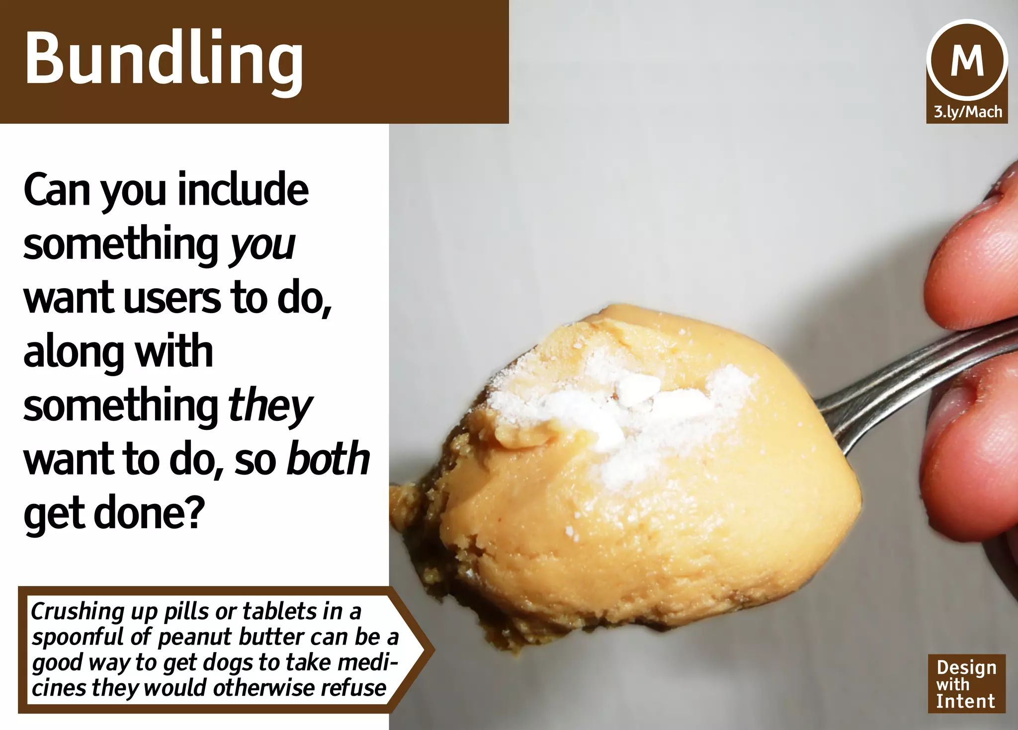 Bundling                             Mv
                                     M
                                     3.ly/Mach




Can you include
something you
want users to do,
along with
something they
want to do, so both
get done?

Crushing up pills or tablets in a
spoonful of peanut butter can be a
good way to get dogs to take medi-   Design
cines they would otherwise refuse    with
                                     Intent
 