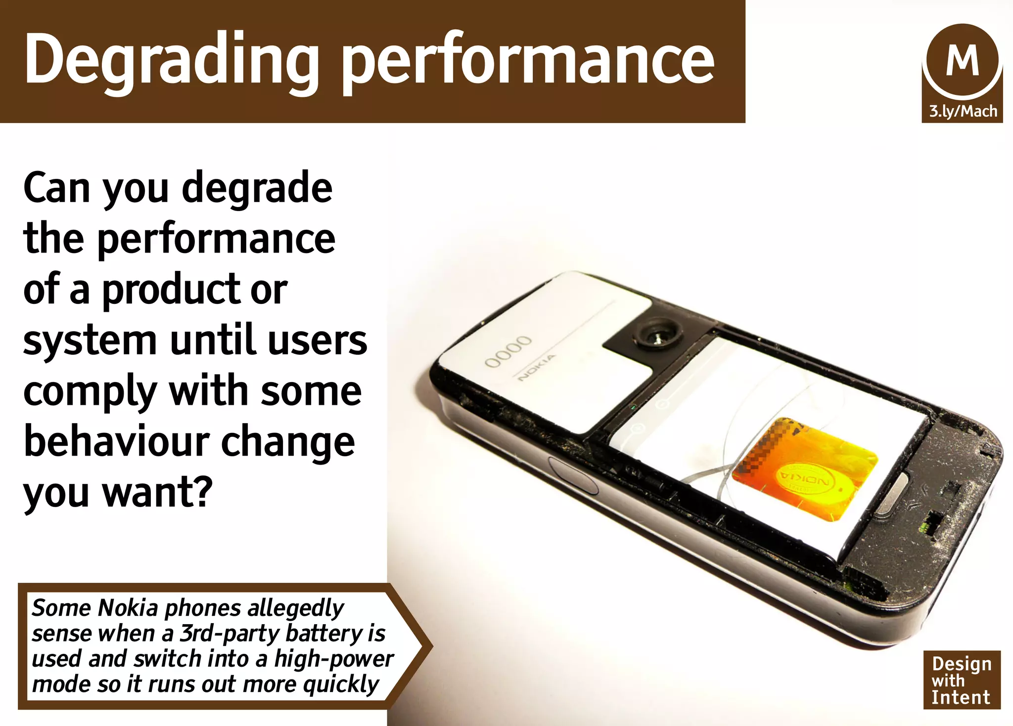 Degrading performance               Mv
                                    M
                                    3.ly/Mach




Can you degrade
the performance
of a product or
system until users
comply with some
behaviour change
you want?

Some Nokia phones allegedly
sense when a 3rd-party battery is
used and switch into a high-power   Design
mode so it runs out more quickly    with
                                    Intent
 