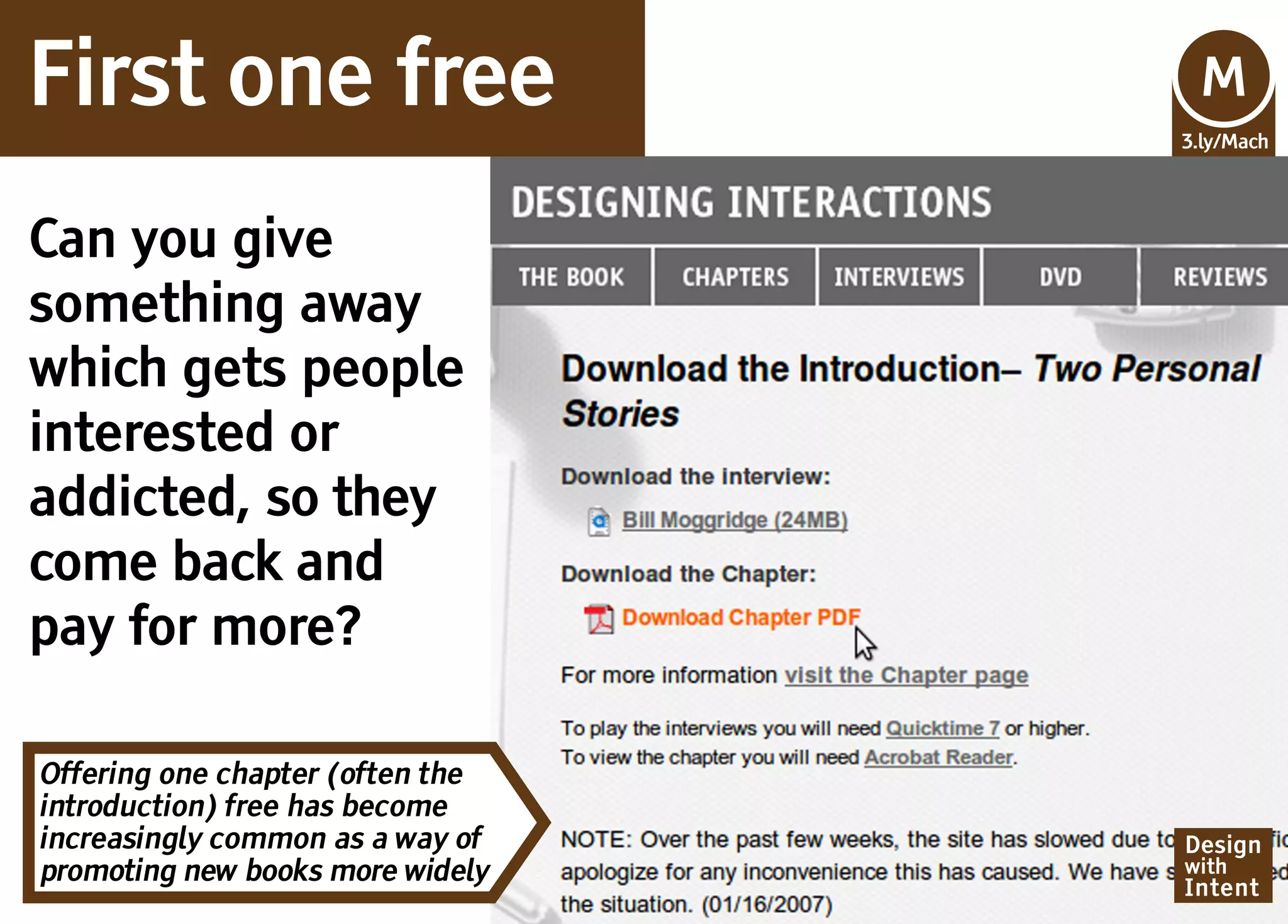 First one free                    Mv
                                  M
                                  3.ly/Mach




Can you give
something away
which gets people
interested or
addicted, so they
come back and
pay for more?

Offering one chapter (often the
introduction) free has become
increasingly common as a way of   Design
promoting new books more widely   with
                                  Intent
 