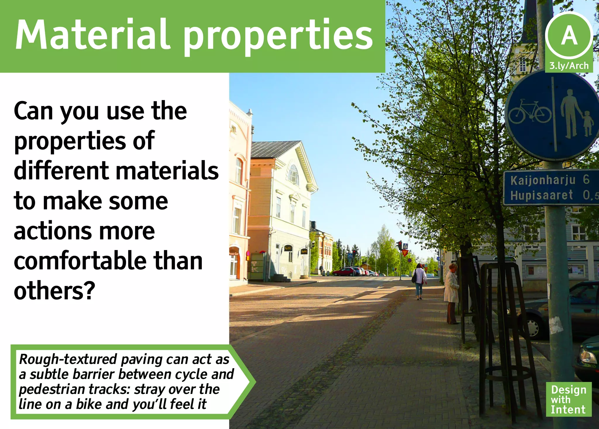 Material properties                   Ar
                                      A
                                     3.ly/Arch




Can you use the
properties of
different materials
to make some
actions more
comfortable than
others?

Rough-textured paving can act as
a subtle barrier between cycle and
pedestrian tracks: stray over the    Design
                                     with
line on a bike and you’ll feel it    Intent
 