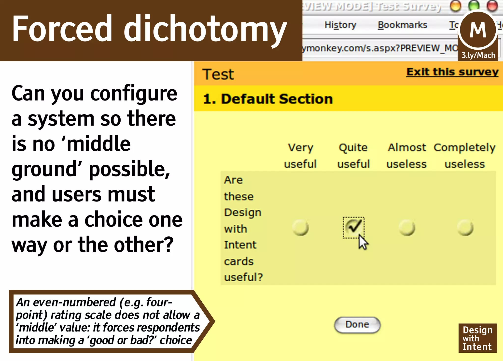 Forced dichotomy                        Mv
                                        M
                                        3.ly/Mach




Can you configure
a system so there
is no ‘middle
ground’ possible,
and users must
make a choice one
way or the other?

An even-numbered (e.g. four-
point) rating scale does not allow a
‘middle’ value: it forces respondents   Design
into making a ‘good or bad?’ choice     with
                                        Intent
 