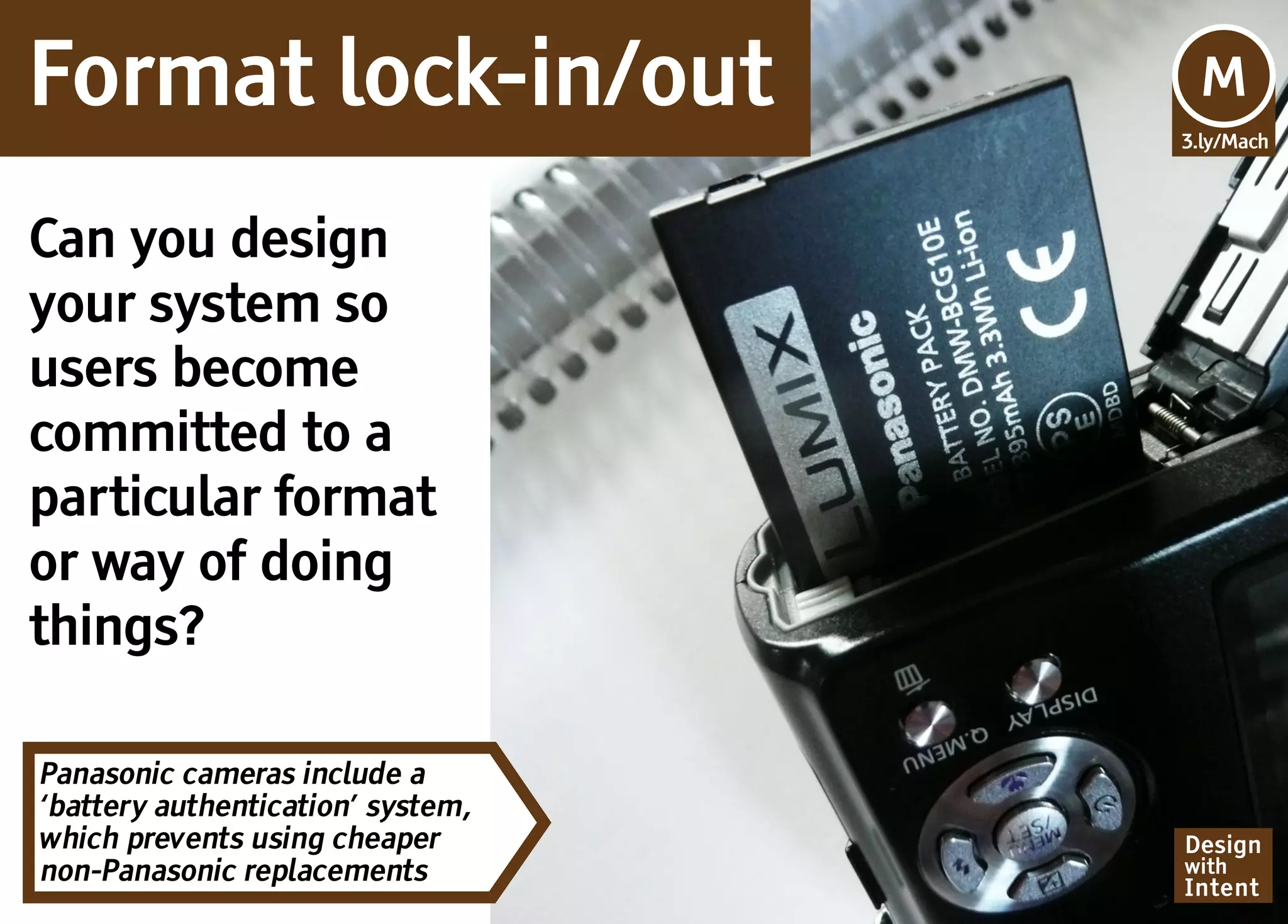 Format lock-in/out                  M
                                   3.ly/Mach




Can you design
your system so
users become
committed to a
particular format
or way of doing
things?

Panasonic cameras include a
‘battery authentication’ system,
which prevents using cheaper       Design
non-Panasonic replacements         with
                                   Intent
 
