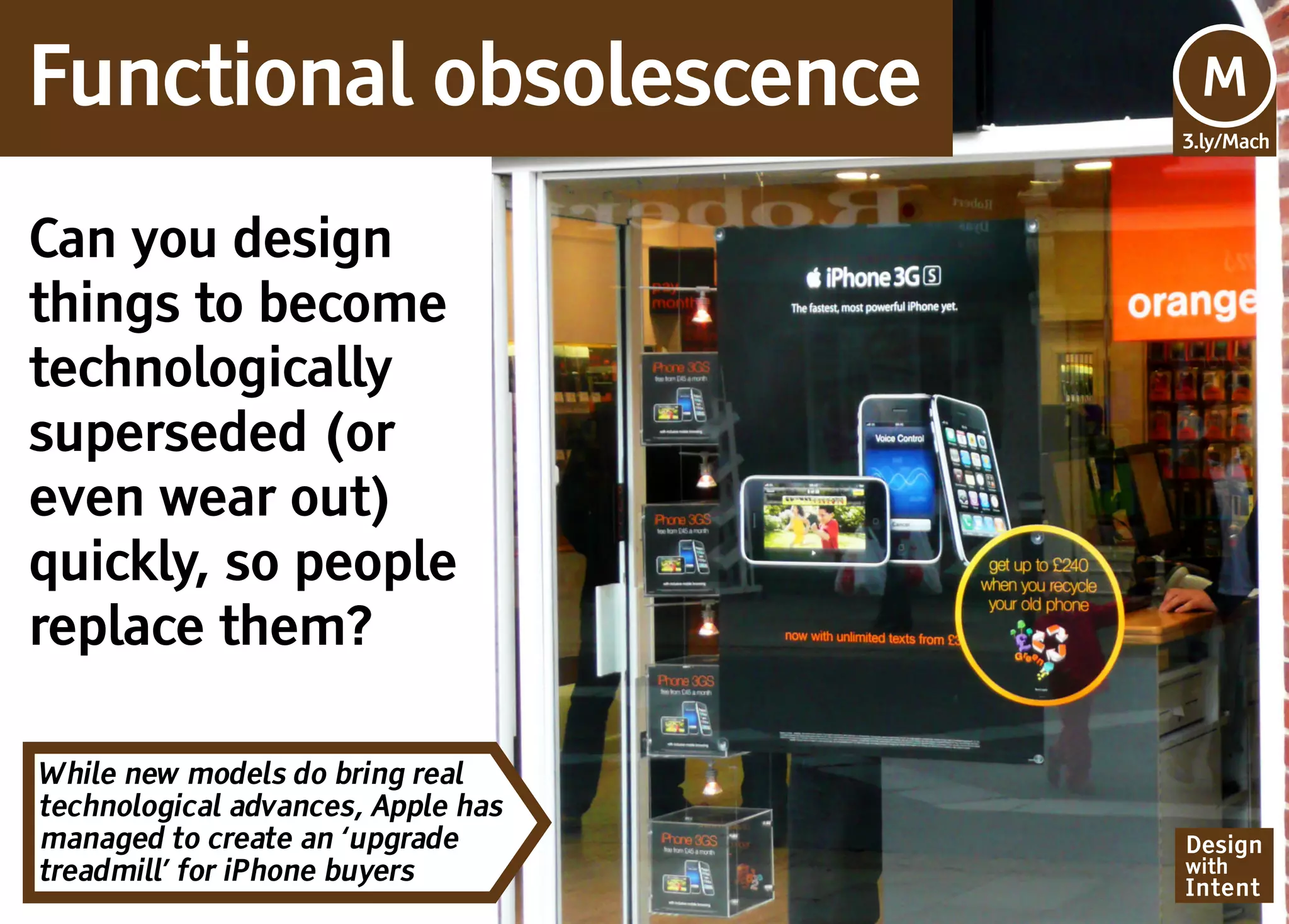 Functional obsolescence             Mv
                                    M
                                    3.ly/Mach




Can you design
things to become
technologically
superseded (or
even wear out)
quickly, so people
replace them?

While new models do bring real
technological advances, Apple has
managed to create an ‘upgrade       Design
treadmill’ for iPhone buyers        with
                                    Intent
 