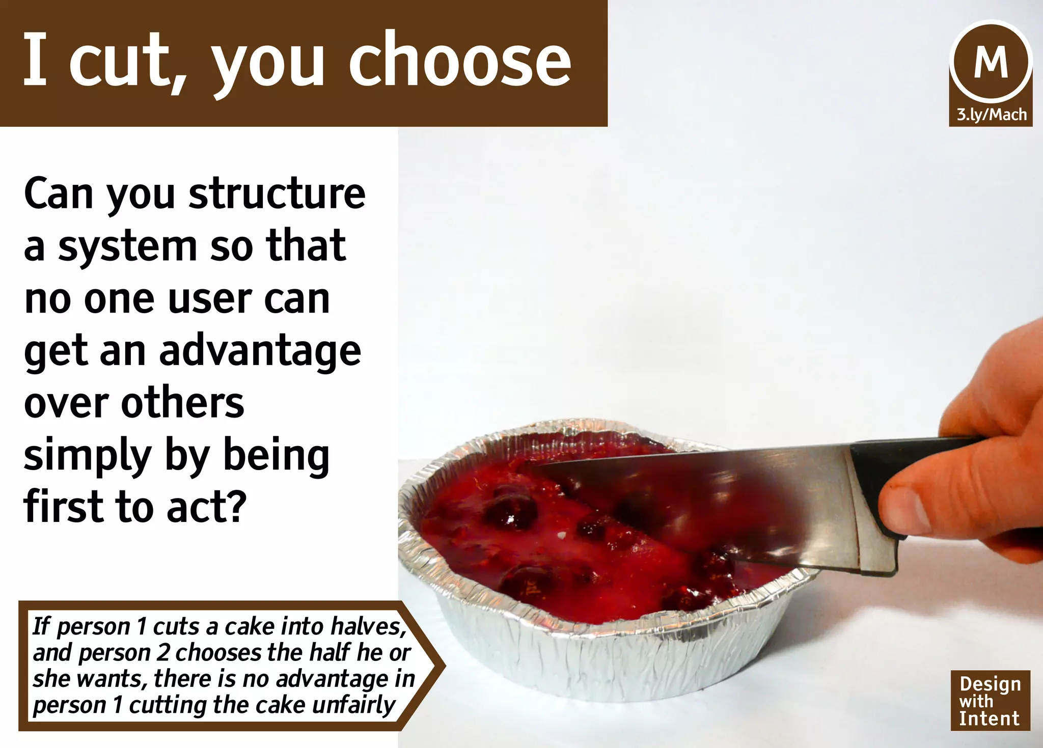 I cut, you choose                      Mv
                                       M
                                       3.ly/Mach




Can you structure
a system so that
no one user can
get an advantage
over others
simply by being
first to act?

If person 1 cuts a cake into halves,
and person 2 chooses the half he or
she wants, there is no advantage in    Design
person 1 cutting the cake unfairly     with
                                       Intent
 