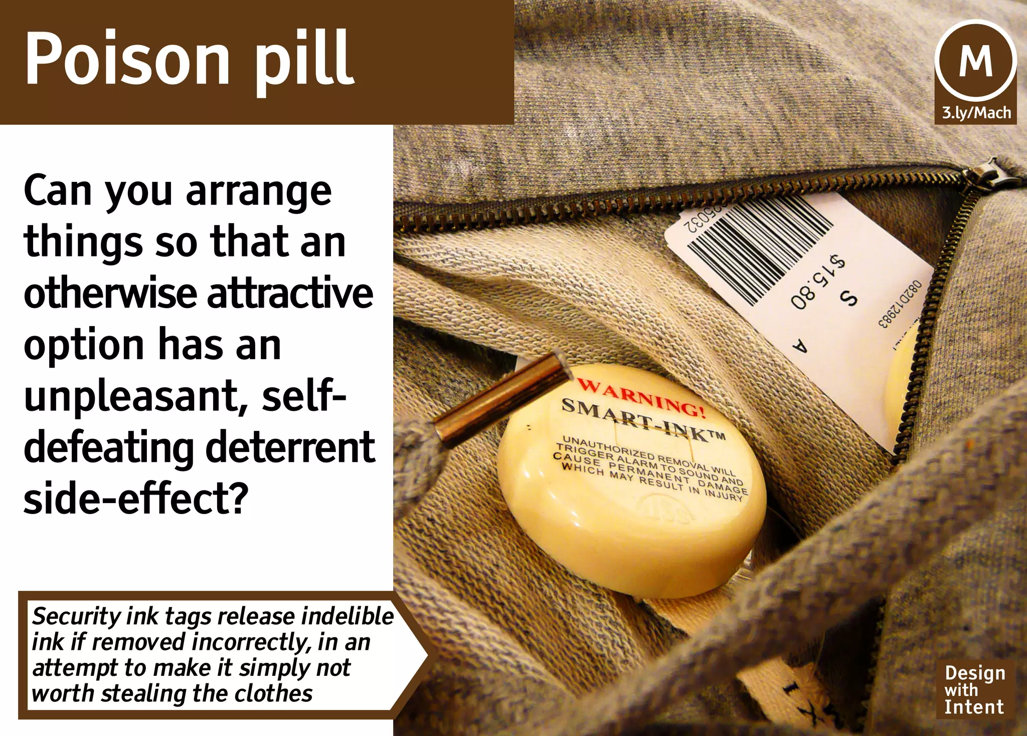Poison pill                           Mv
                                      M
                                      3.ly/Mach




Can you arrange
things so that an
otherwise attractive
option has an
unpleasant, self-
defeating deterrent
side-effect?

Security ink tags release indelible
ink if removed incorrectly, in an
attempt to make it simply not         Design
worth stealing the clothes            with
                                      Intent
 
