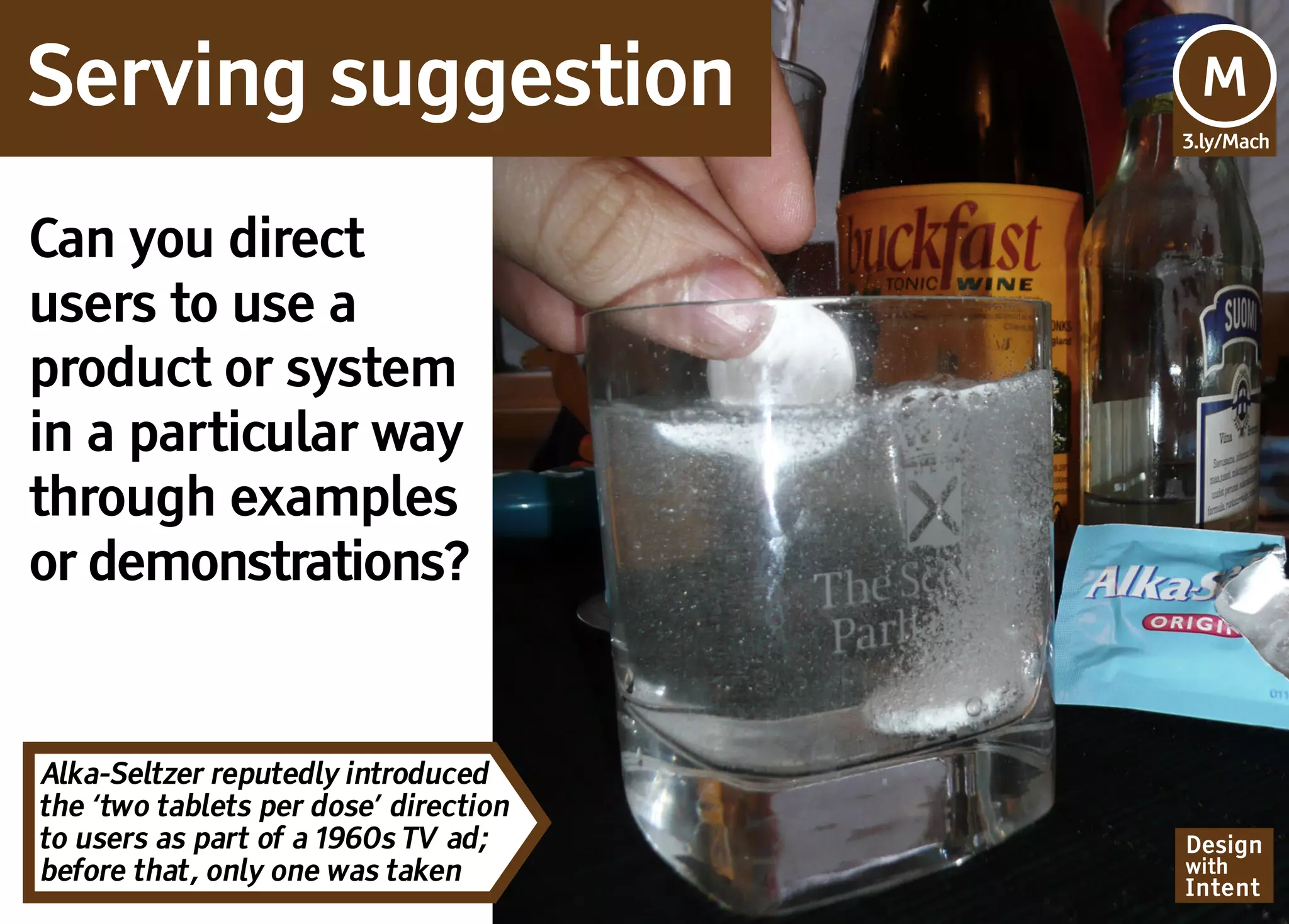 Serving suggestion                     Mv
                                       M
                                       3.ly/Mach




Can you direct
users to use a
product or system
in a particular way
through examples
or demonstrations?


Alka-Seltzer reputedly introduced
the ‘two tablets per dose’ direction
to users as part of a 1960s TV ad;     Design
before that, only one was taken        with
                                       Intent
 