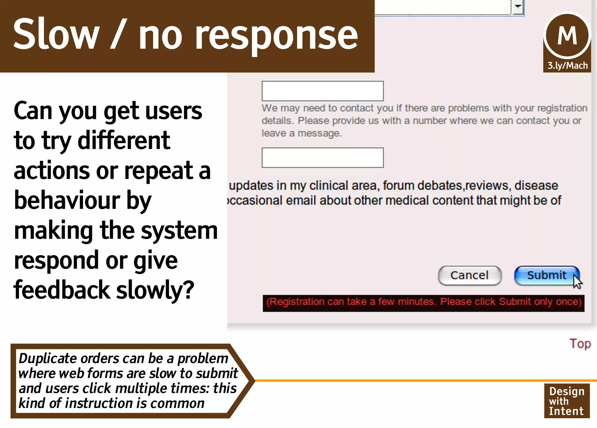 Slow / no response                     Mv
                                       M
                                       3.ly/Mach




Can you get users
to try different
actions or repeat a
behaviour by
making the system
respond or give
feedback slowly?

Duplicate orders can be a problem
where web forms are slow to submit
and users click multiple times: this   Design
kind of instruction is common          with
                                       Intent
 