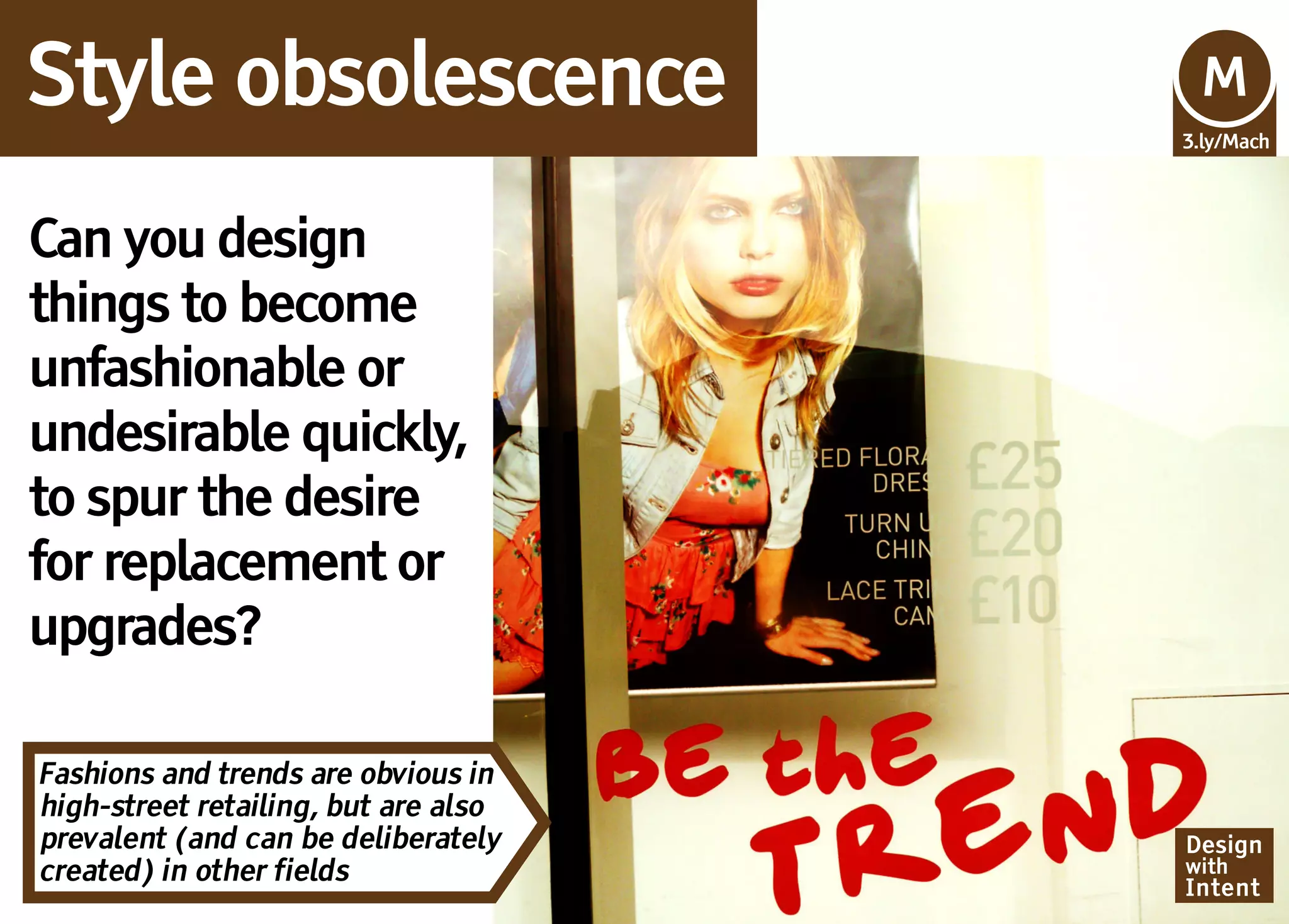 Style obsolescence                    Mv
                                      M
                                      3.ly/Mach




Can you design
things to become
unfashionable or
undesirable quickly,
to spur the desire
for replacement or
upgrades?

Fashions and trends are obvious in
high-street retailing, but are also
prevalent (and can be deliberately    Design
created) in other fields              with
                                      Intent
 