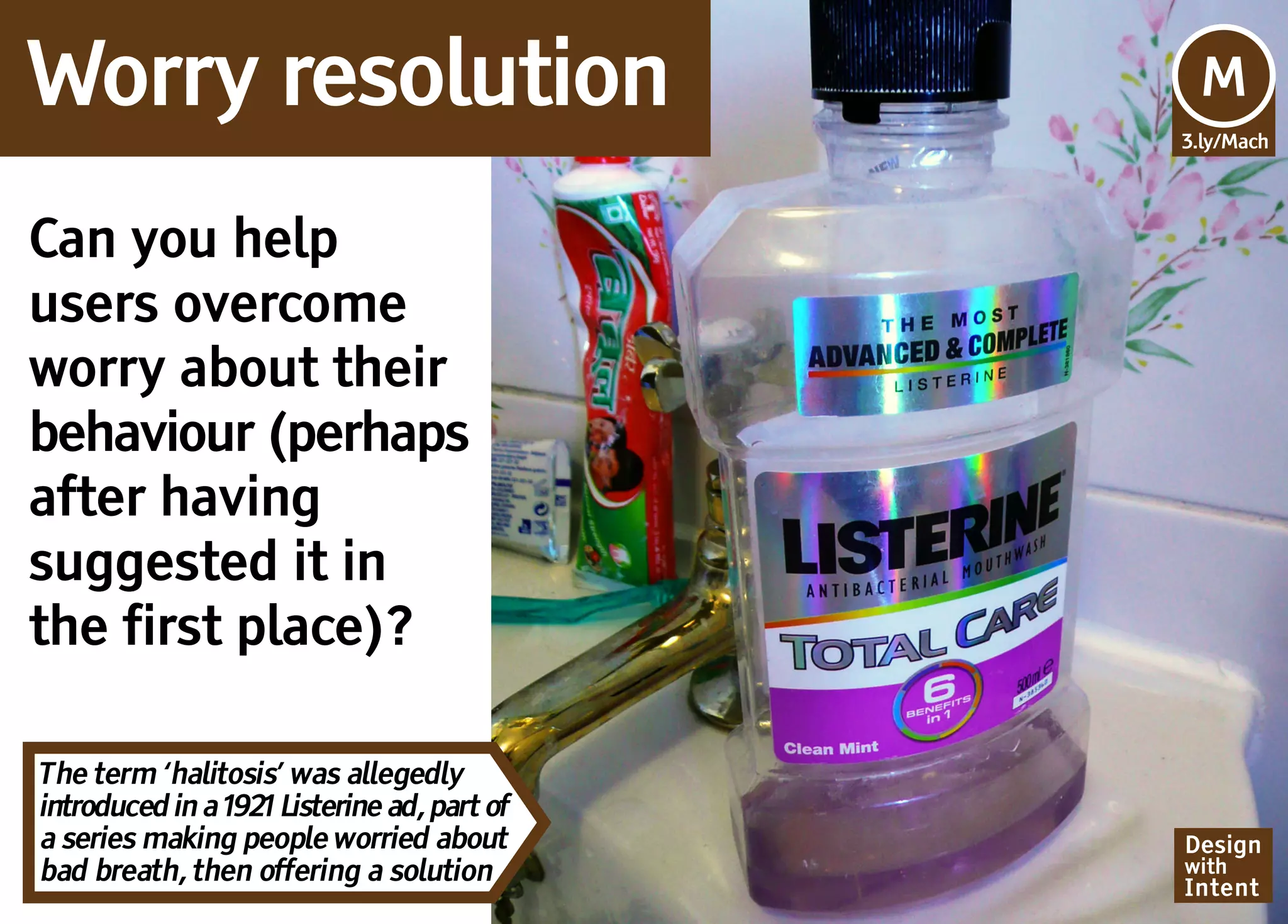 Worry resolution                             Mv
                                             M
                                             3.ly/Mach




Can you help
users overcome
worry about their
behaviour (perhaps
after having
suggested it in
the first place)?

The term ‘halitosis’ was allegedly
introduced in a 1921 Listerine ad, part of
a series making people worried about         Design
bad breath, then offering a solution         with
                                             Intent
 