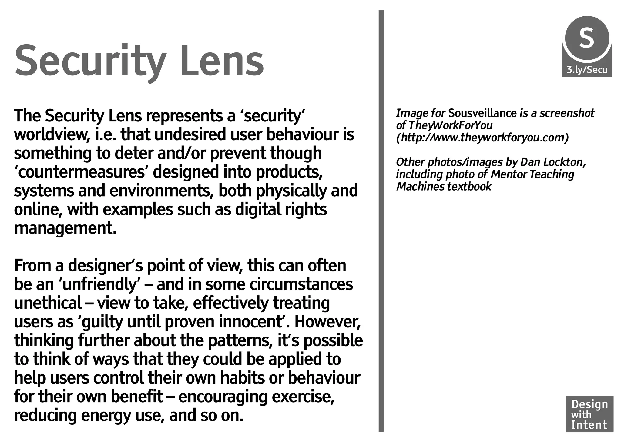 S
                                                                                       Se
Security Lens                                                                         3.ly/Secu




The Security Lens represents a ‘security’            Image for Sousveillance is a screenshot
                                                     of TheyWorkForYou
worldview, i.e. that undesired user behaviour is     (http://www.theyworkforyou.com)
something to deter and/or prevent though             Other photos/images by Dan Lockton,
‘countermeasures’ designed into products,            including photo of Mentor Teaching
                                                     Machines textbook
systems and environments, both physically and
online, with examples such as digital rights
management.

From a designer’s point of view, this can often
be an ‘unfriendly’ – and in some circumstances
unethical – view to take, effectively treating
users as ‘guilty until proven innocent’. However,
thinking further about the patterns, it’s possible
to think of ways that they could be applied to
help users control their own habits or behaviour
for their own benefit – encouraging exercise,                                          Design
reducing energy use, and so on.                                                        with
                                                                                       Intent
 