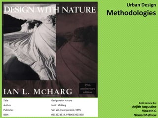 Urban Design
                                          Methodologies




Title       Design with Nature
                                                     Book review by:
Author      Ian L. McHarg
                                                 Anjith Augustine
Publisher   San Val, Incorporated, 1995                 Vineeth G
ISBN        0613923332, 9780613923330             Nirmal Mathew
 