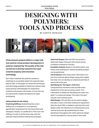 DESIGNING WITH
POLYMERS:
TOOLS AND PROCESS
BY KARTIK SRINIVAS
ALL RIGHTS RESERVED @ KARTIK SRINIVAS; HTTP: / / WWW. ADVANSES. COM
Non-linear materials like polymers present a
challenge to successfully obtain the required input
data for FEA. In this paper we review the techniques
and technology available to obtain the relevant data
using existing methodologies for elastomeric
materials and present information on how this can
be improved for reliable simulations for rapid
prototyping.
APPLICATIONOF CAE TOOLS:
Predicting Stiffness: Establishing the correct
stiffness for a component is an important
specification requirement for the automotive and
aerospace industry. It is preferred to “fine-tune” the
stiffness of a part in all the three axes with the
selected material before making the prototype.
Deformed Shapes: FEA and CFD can provide a
deformed shape of the part with actual service
conditions imposed on the part.
Durability Analysis: Based on the deformation and
stress-strain distribution, relative durability analysis
can be performed.
Life Prediction: With stress-strain information of a
part from thermal aging, fatigue aging and unaged
test data, one can develop an empirical estimate of
service life of the part.
Identifying the “Hot Spots” of the Part:
Computational mechanics tools provide stress
distribution of the part at various points. This
information is helpful for identifying the stress “hot
spots” in a particular design. This stress “hot spot”
may be crack initiation point.
Mold Design: CFD and FEA can be used to design
extruders, mixers, and other production equipment.
Only low strain FEA is needed to optimize the mold
design under the influence of a clamping force and
internal pressures. By establishing the stress
distribution throughout the mold, optimum design
can be calculated for various zones in the mold.
Finite element analysis (FEA) is a major CAE
tool used for virtual product development in
polymer engineering. The quality of the CAE
carried out is directly related to the input
material property and simulation
technology.
PAGE 1 WHITE PAPERENGINEERING WITH
POLYMERS
 