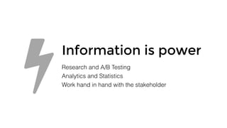 Information is power
Research and A/B Testing
Analytics and Statistics
Work hand in hand with the stakeholder
 