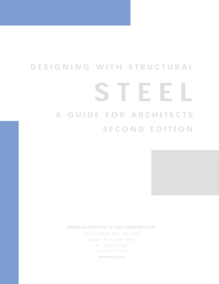 D E S I G N I N G W I T H S T R U C T U R A L 
S T E E L 
A G U I D E F O R A R C H I T E C T S 
S E C O N D E D I T I O N 
AMERICAN INSTITUTE OF STEEL CONSTRUCTION 
One East Wacker Drive, Suite 3100 
Chicago, Illinois 60601-2000 
Tel. 312.670.2400 
Fax 312.670.5403 
www.aisc.org 
 