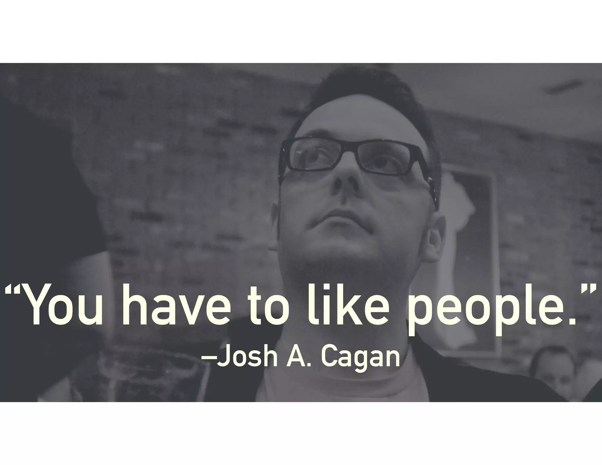 “You have to like people.”
–Josh A. Cagan
 