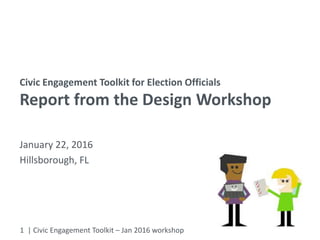1 | Civic Engagement Toolkit – Jan 2016 workshop
Civic Engagement Toolkit for Election Officials
Report from the Design Workshop
January 22, 2016
Hillsborough, FL
 