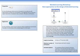 PreparationAn area (Cloudscape) will be set up on Cloudworks to provide you with opportunities to prepare for the workshop. It will aggregate links to resources, support documents, visualisation tools, examples, discussion and literature.RegistrationFor this workshop, a team of up to 4 persons will be accepted from each School.  Thereafter, the workshop will be scheduled again for more teams.Length of workshopFull-day on 9th November 2009Maximum number of participants32 (participants will work in teams)Intended audienceThe workshop will be of interest to lecturers wanting to create blended learning modules / short courses, and those with an interest in learning design (no specific previous knowledge is necessary). This full-day workshop will focus on learning design in a blended learning context - a combination of conventional face-to-face teaching with technology-enhanced learning (e-learning). The workshop forms part of a JISC funded project on Curriculum Design led by the Open University (OU), and on which Brunel University is one the partners. The other partners are the Universities of Reading, London South Bank and Cambridge.Blended Learning Workshop:New approaches to the design of blended learning  Workshop formatThe practical and collaborative format of the workshop will provide opportunities to learn about key tools, resources and approaches which support learning design, and an understanding of the issues and challenges involved in designing blended learning. The workshop will be supported both before and after the event using Cloudworks (http://www.cloudworks.ac.uk), assisting you in transferring the experience gained in the workshop to your own situation.Workshop objectivesAt the end of the workshop, you will have:An awareness of the range of resources, tools and methods which are available to support learning design – including case studies of good practice, learning object repositories and learning design tools/methods. For a quick introduction to learning design read the ‘Learn about Learning Design’ guide (available online at http://ouldi.open.ac.uk/Learn%20about%20learning%20design.pdf )Experience of thinking about the design process from different perspectives; an understanding of the issues and challenges involved in designing blended learning An understanding that will allow you to transfer the experience gained from the design challenge to your own context and the blended learning modules you are involved in designing.Overview“… it’s entirely up to the particular context what kind of blend you have and we’ve just got to get practised at being able to find the right blend for the right course and context.” Diana Laurillard in an interview with Kevin Donovan for ALT (2008) available online at http://www.alt.ac.uk/docs/final_transcript%20_diana_laurillard_interview.pdf The workshop will introduce participants to a new methodology for learning design, which aims to provide support and guidance to lecturers in making decisions about creating blended learning modules and activities. They will be assisted to acquire appropriate new skills.It is evident that no one simple or narrow view of design is likely to be appropriate nor would such an approach meet the needs of the lecturer, because of the inherently creative and unique nature of design. The participants will become familiarised with a range of tools and resources to help them make informed decisions about creating new or adapting existing blended learning modules and activities. The OU-developed methodology adopts an empirically based approach to understanding and representing the design process. This has included a range of evaluation studies (capturing of case studies, interviews with lecturers, in-depth course evaluation and focus groups/workshops), which have helped to develop understanding of how lecturers go about creating new modules and learning activities. Alongside this an extensive set of tools and resources have been collated to support the design process, as well as the development of a new learning design tool, CompendiumLD, that helps lecturers articulate and represent their design ideas, and a social networking site, Cloudworks, for sharing designs. 