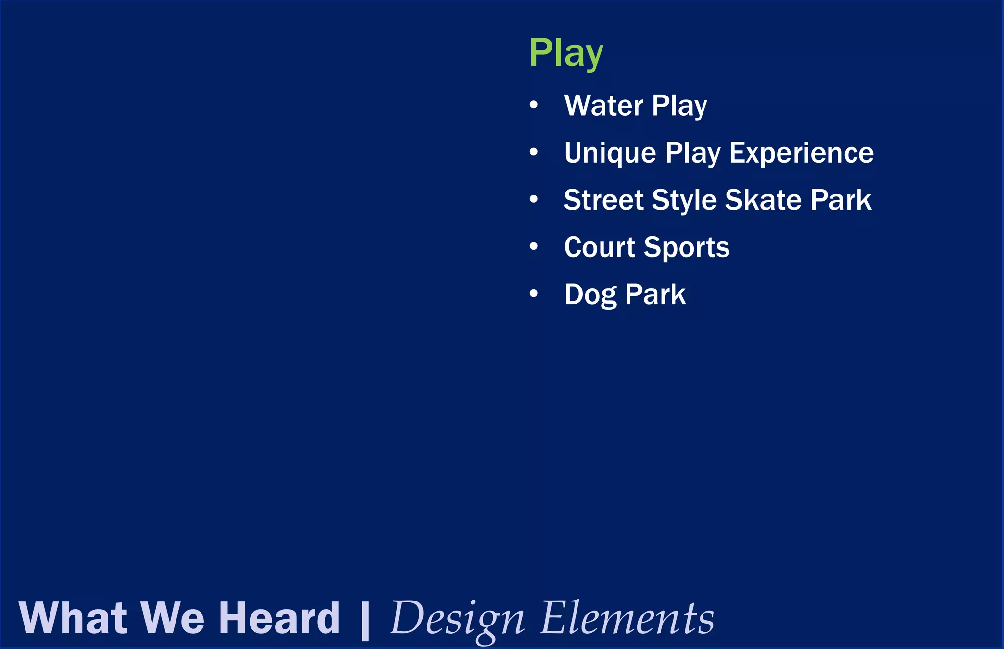 Play
                      • Water Play
                      • Unique Play Experience
                      • Street Style Skate Park
                      • Court Sports
                      • Dog Park




What We Heard | Design Elements
 