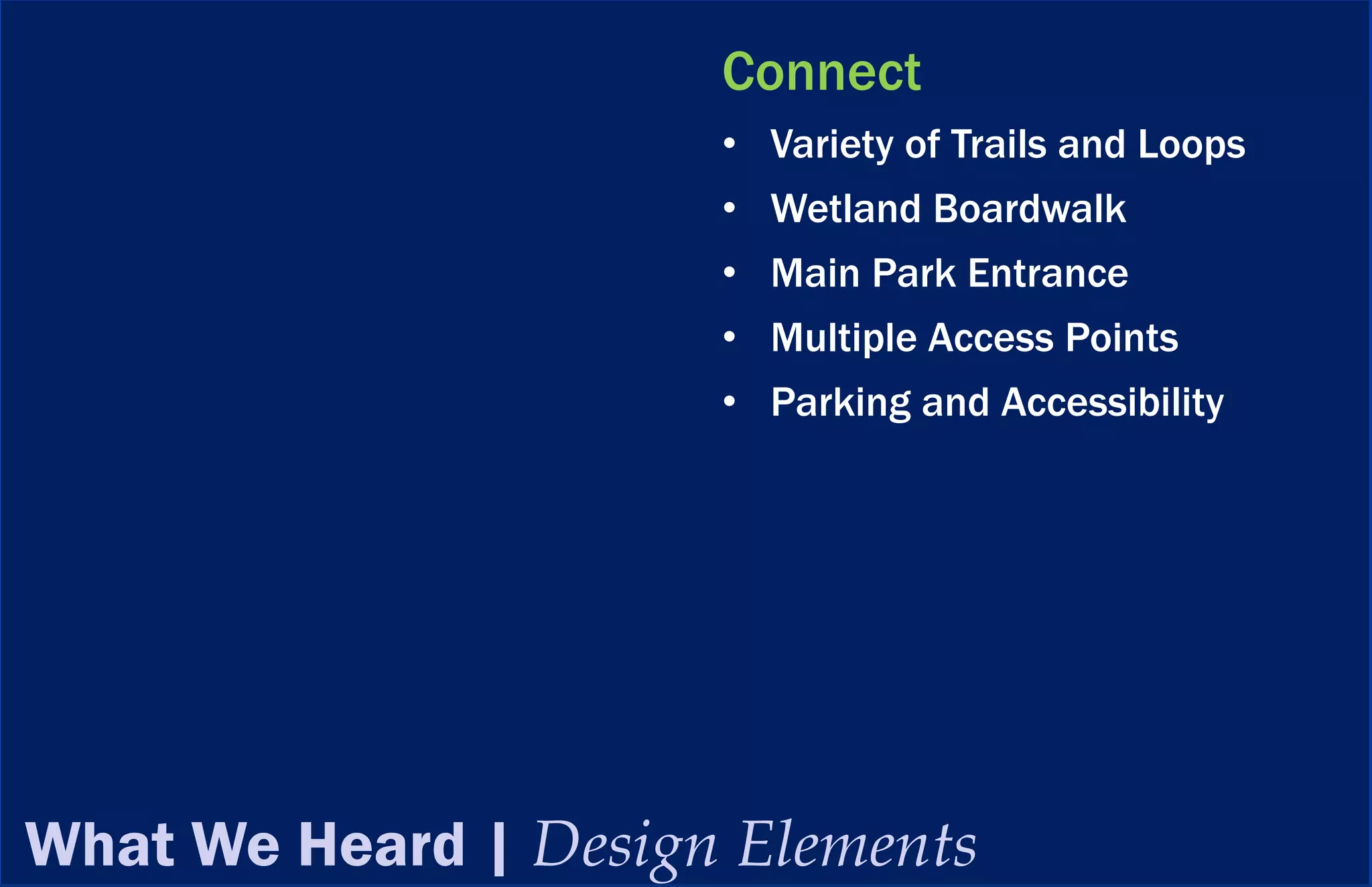 Connect
                      • Variety of Trails and Loops
                      • Wetland Boardwalk
                      • Main Park Entrance
                      • Multiple Access Points
                      • Parking and Accessibility




What We Heard | Design Elements
 
