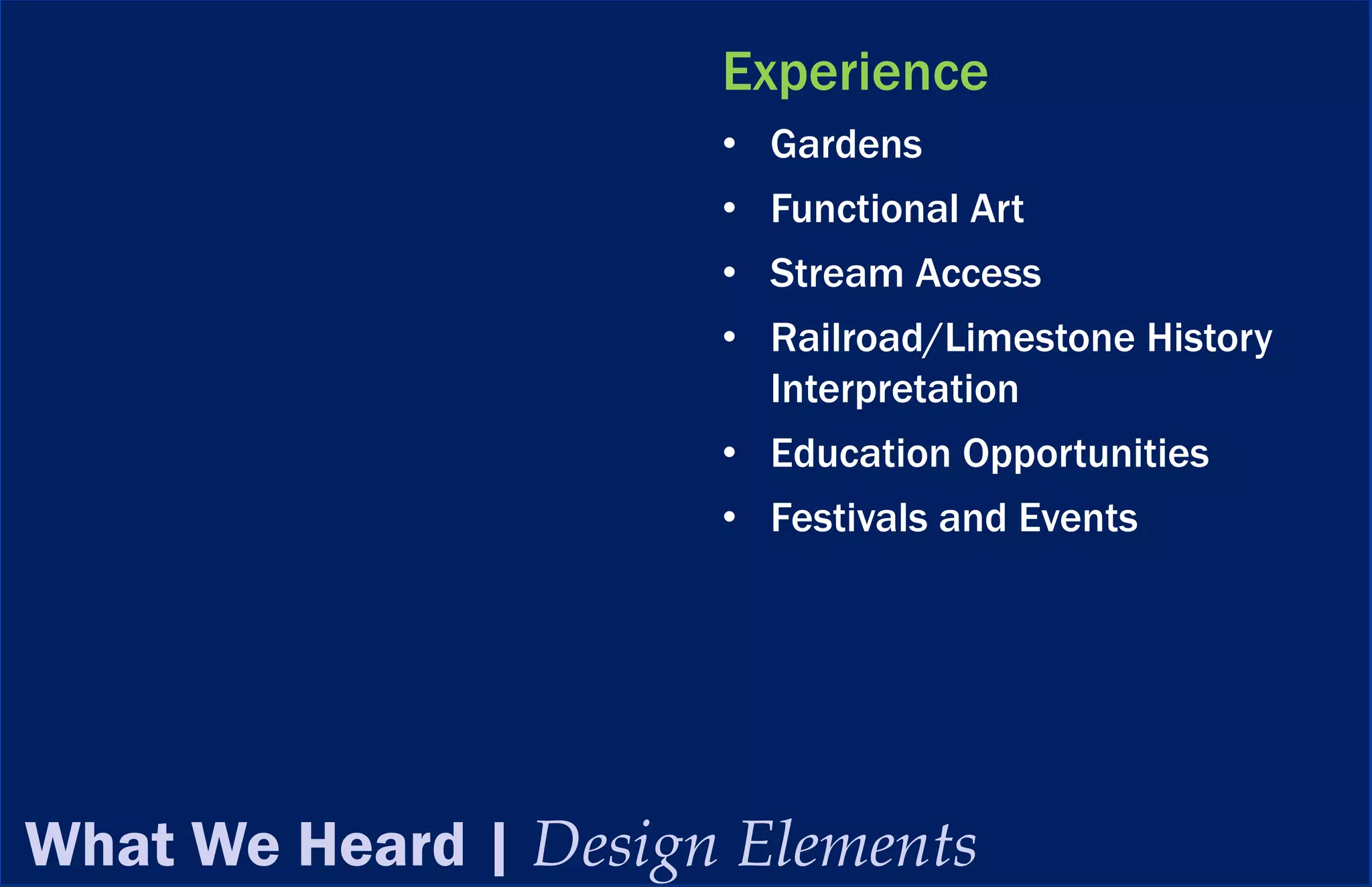 Experience
                      • Gardens
                      • Functional Art
                      • Stream Access
                      • Railroad/Limestone History
                        Interpretation
                      • Education Opportunities
                      • Festivals and Events




What We Heard | Design Elements
 