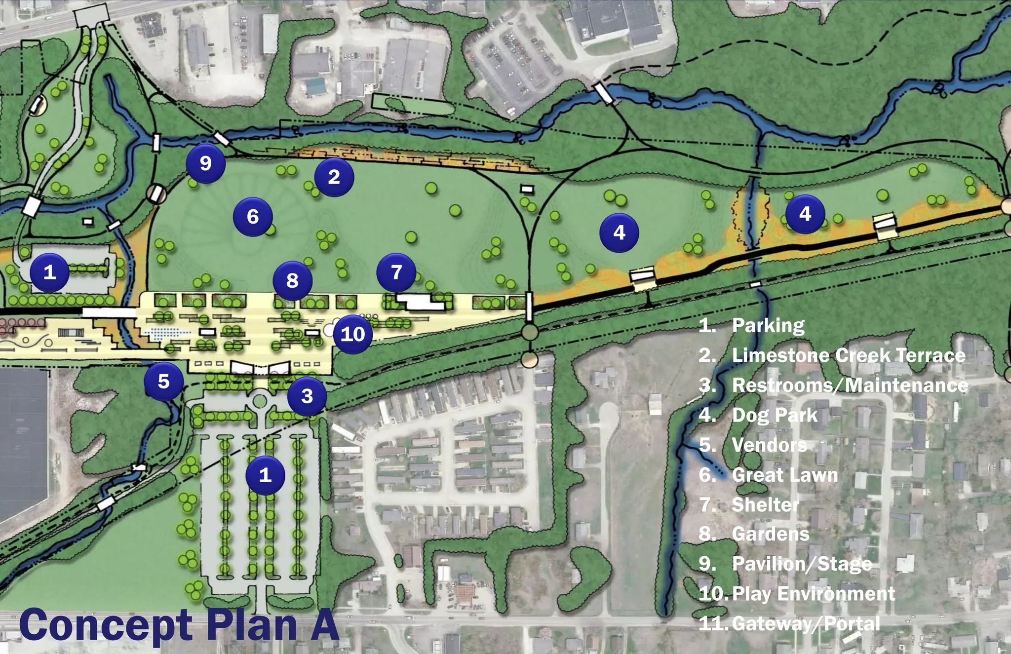 9
                          2
              6                                 4
                                   4
 1                8            7

                          10           1. Parking
                                       2. Limestone Creek Terrace
      5                                3. Restrooms/Maintenance
                      3
                                       4. Dog Park
                                       5. Vendors
              1                        6. Great Lawn
                                       7. Shelter
                                       8. Gardens
                                       9. Pavilion/Stage
                                       10. Play Environment
Concept Plan A                         11. Gateway/Portal
 