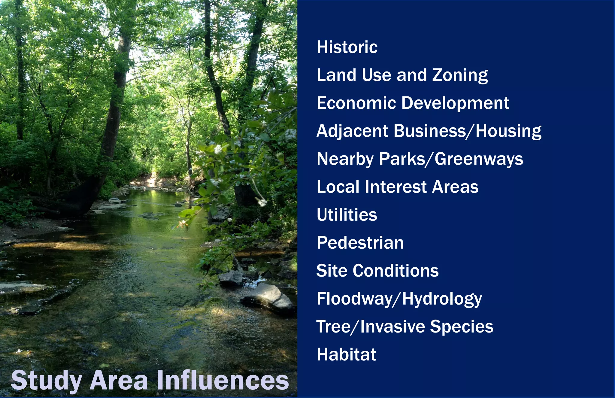 Historic
                        Land Use and Zoning
                        Economic Development
                        Adjacent Business/Housing
                        Nearby Parks/Greenways
                        Local Interest Areas
                        Utilities
                        Pedestrian
                        Site Conditions
                        Floodway/Hydrology
                        Tree/Invasive Species
                        Habitat
Study Area Influences
 