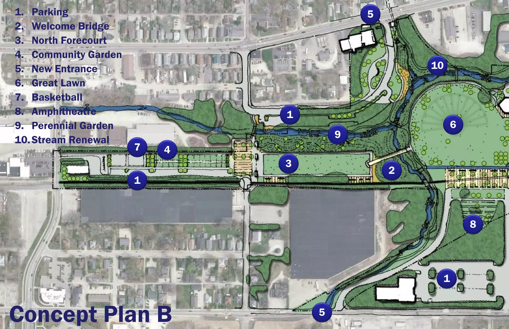 1. Parking                                5
2. Welcome Bridge
3. North Forecourt
4. Community Garden
5. New Entrance                                   10
6. Great Lawn
7. Basketball
8. Amphitheatre               1
9. Perennial Garden                                    6
10. Stream Renewal                    9
                      7   4
                              3
                                              2
                      1



                                                           8




                                                   1


Concept Plan B                    5
 