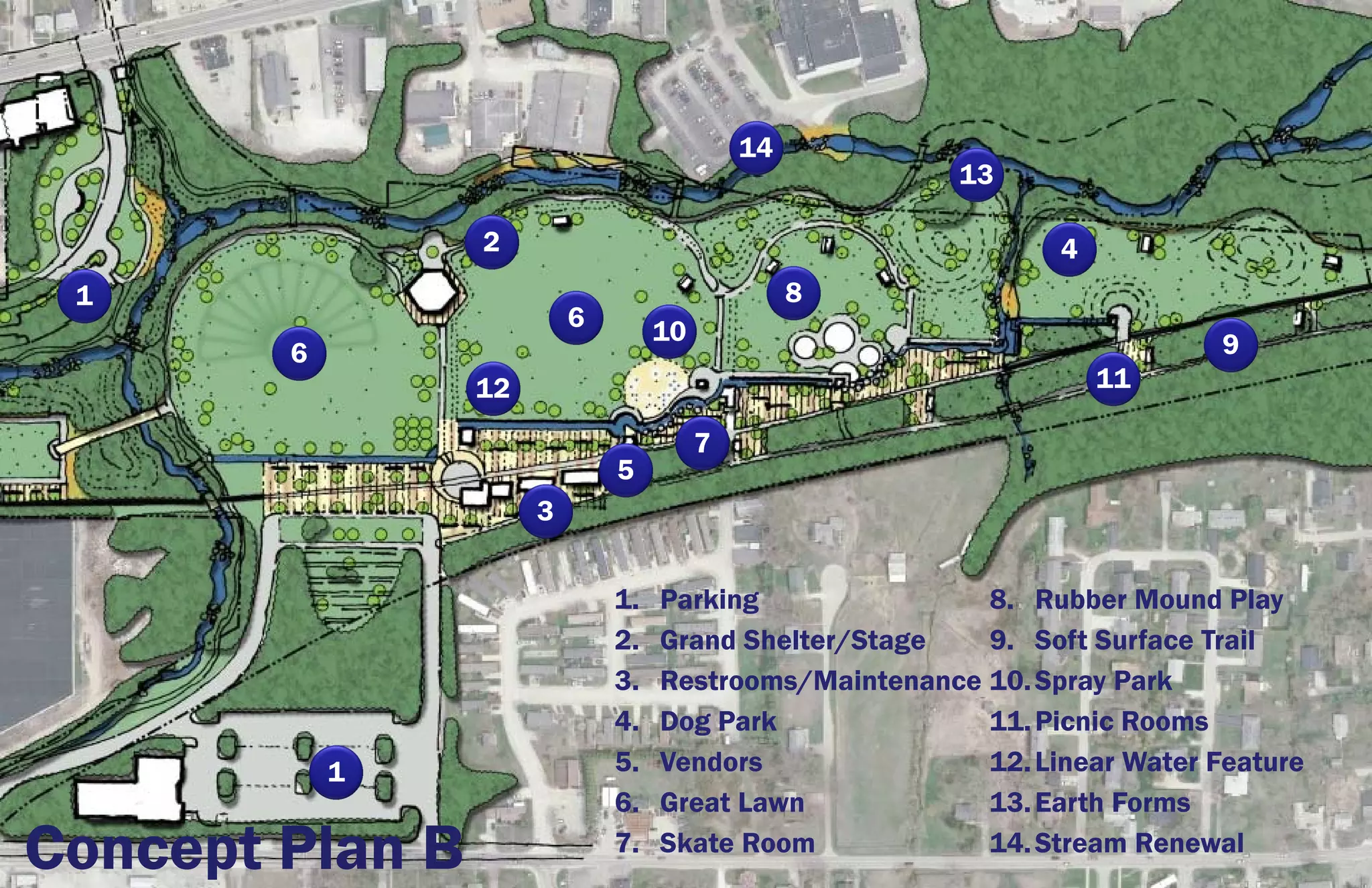 14
                                                        13

                 2                                             4
 1                                               8
                          6        10
        6                                                                  9
                 12                                                11

                                        7
                              5
                      3


                              1.   Parking               8. Rubber Mound Play
                              2.   Grand Shelter/Stage   9. Soft Surface Trail
                              3.   Restrooms/Maintenance 10. Spray Park
                              4.   Dog Park              11. Picnic Rooms
            1                 5.   Vendors               12. Linear Water Feature
                              6.   Great Lawn            13. Earth Forms
Concept Plan B                7.   Skate Room            14. Stream Renewal
 