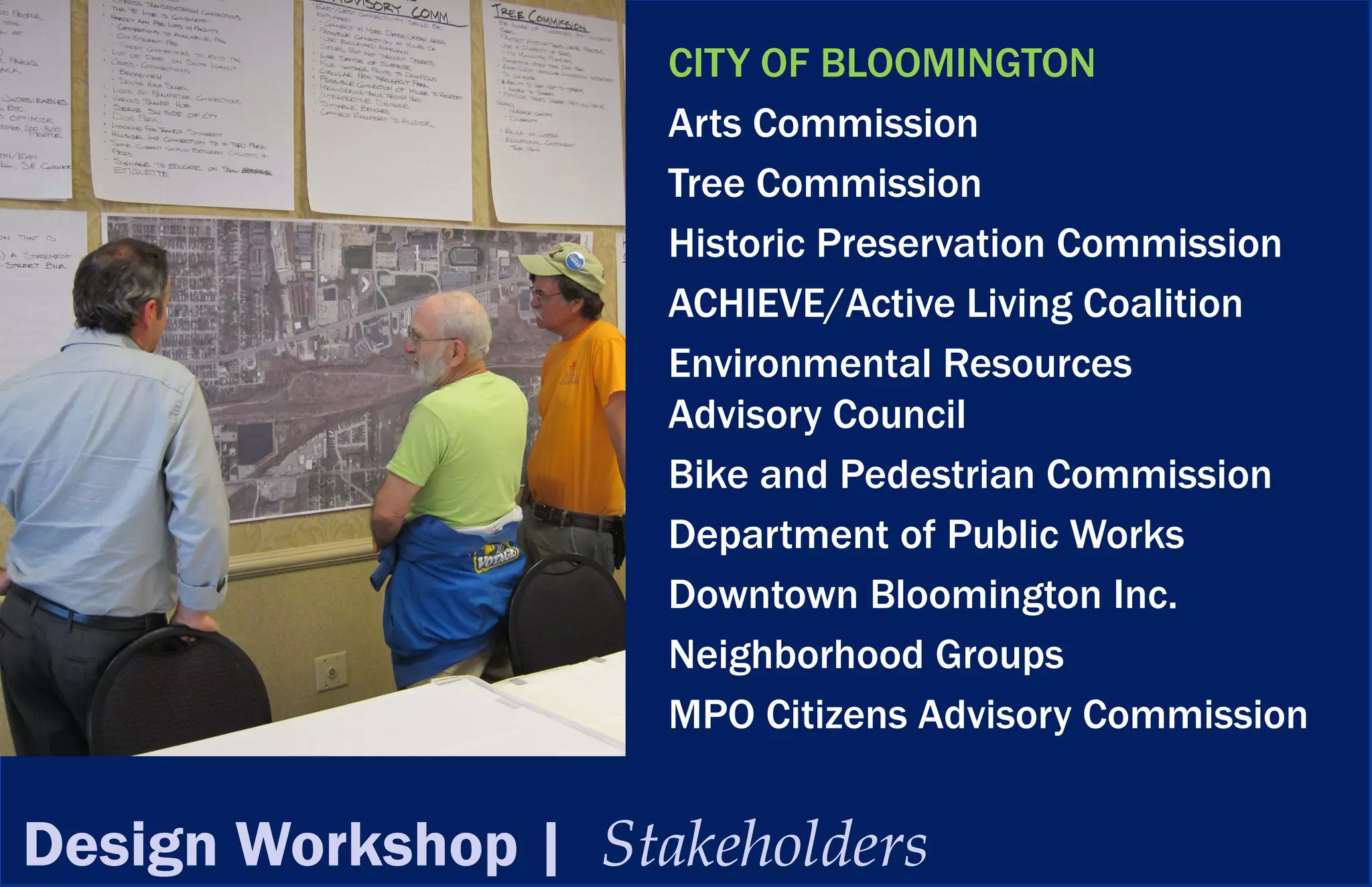 CITY OF BLOOMINGTON
                     Arts Commission
                     Tree Commission
                     Historic Preservation Commission
                     ACHIEVE/Active Living Coalition
                     Environmental Resources
                     Advisory Council
                     Bike and Pedestrian Commission
                     Department of Public Works
                     Downtown Bloomington Inc.
                     Neighborhood Groups
                     MPO Citizens Advisory Commission


Design Workshop | Stakeholders
 