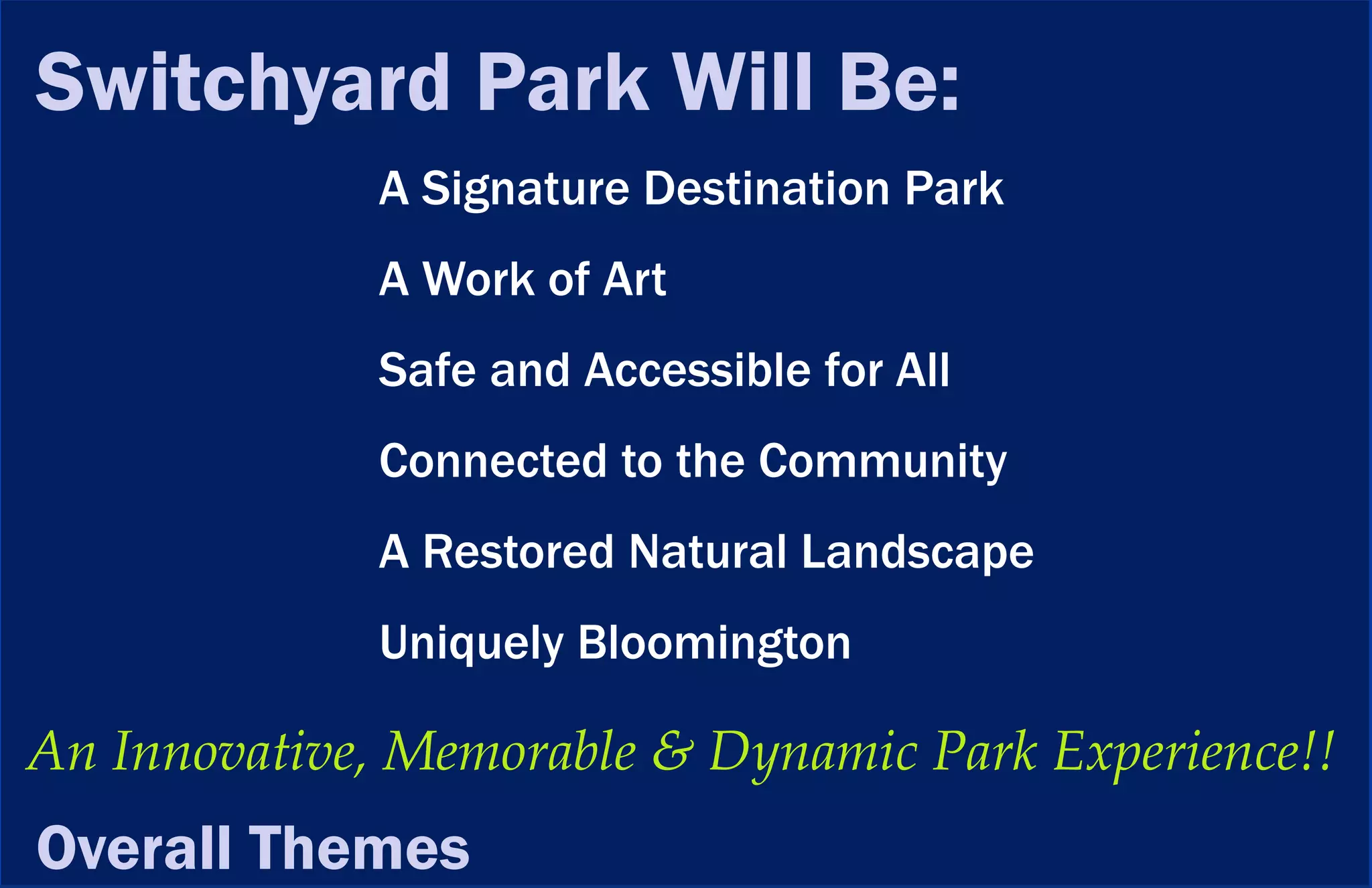 Switchyard Park Will Be:
             A Signature Destination Park
             A Work of Art
             Safe and Accessible for All
             Connected to the Community
             A Restored Natural Landscape
             Uniquely Bloomington

An Innovative, Memorable & Dynamic Park Experience!!
Overall Themes
 