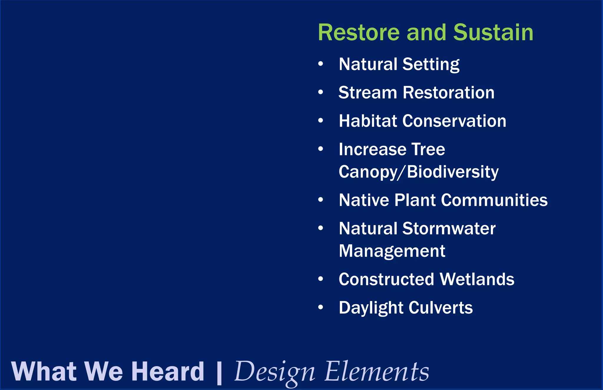 Restore and Sustain
                      • Natural Setting
                      • Stream Restoration
                      • Habitat Conservation
                      • Increase Tree
                        Canopy/Biodiversity
                      • Native Plant Communities
                      • Natural Stormwater
                        Management
                      • Constructed Wetlands
                      • Daylight Culverts


What We Heard | Design Elements
 