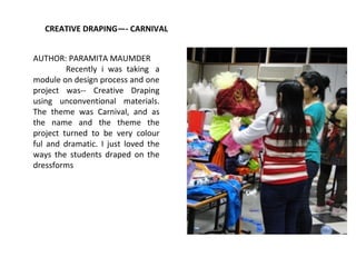 CREATIVE DRAPING—- CARNIVAL
AUTHOR: PARAMITA MAUMDER
Recently i was taking a
module on design process and one
project was-- Creative Draping
using unconventional materials.
The theme was Carnival, and as
the name and the theme the
project turned to be very colour
ful and dramatic. I just loved the
ways the students draped on the
dressforms
 