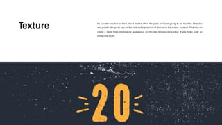 It’s counter-intuitive to think about texture when the piece isn’t ever going to be touched. Websites
and graphic design do rely on the look and impression of texture on the screen, however. Textures can
create a more three-dimensional appearance on this two-dimensional surface. It also helps build an
immersive world.
 