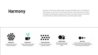 Harmony is “The main goal of graphic design,” according to Alex White, author of “The Elements of
Graphic Design.” So, you know it must be important. Harmony is what you get when all the pieces
work together. Nothing should be superfluous. Great design is just enough and never too much. Make
sure all the details accord with one another before you consider the project complete.
 