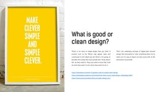 There’s a lot more to simple design than you think. A
product such as the iPhone may appear clean and
unobtrusive to the naked eye, but there’s a lot going on
beneath the surface that most people don’t know about.
Nor do they need to. They only need to know that it will
do what they need it to do, when they need it to do it.
That’s the underlying principle of Apple-style minimal
design. Not necessarily to “strip” something down, but to
make sure it’s easy to figure out and access with as few
distractions as possible.
https://speckyboy.com/the-10-golden-rules-of-simple-clean-design
https://webdesign.tutsplus.com/articles/how-clean-is-your-web-design--webdesign-4664
https://www.canva.com/learn/five-principles-design-can/
 