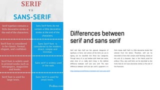 Serif and Sans Serif are two general categories of
typefaces or fonts, and almost all the fonts we use in
typing can be classified into these two categories.
Though many of us are familiar with these two terms,
what most of us really don’t know is the definite
difference between serif and sans serif. The main
difference between serif and sans serif is apparent is in
their names itself. Serif is a little decorative stroke that
extends from the letters. Therefore, serif can be
described as fonts that contain small finishing strokes at
the end of a character. Sans is the French word for
without. Thus, sans serif fonts can be described as the
fonts that do not have decorative strokes at the end of
the characters.
http://pediaa.com/difference-between-serif-and-sans-serif/
 