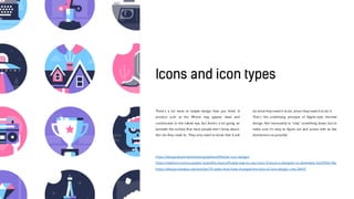 There’s a lot more to simple design than you think. A
product such as the iPhone may appear clean and
unobtrusive to the naked eye, but there’s a lot going on
beneath the surface that most people don’t know about.
Nor do they need to. They only need to know that it will
do what they need it to do, when they need it to do it.
That’s the underlying principle of Apple-style minimal
design. Not necessarily to “strip” something down, but to
make sure it’s easy to figure out and access with as few
distractions as possible.
https://designshack.net/articles/graphics/effective-icon-design/
https://medium.com/ux-power-tools/the-most-efficient-way-to-use-icons-if-youre-a-designer-or-developer-5ce3954c146c
https://design.tutsplus.com/articles/10-styles-that-have-changed-the-face-of-icon-design--cms-29435
 