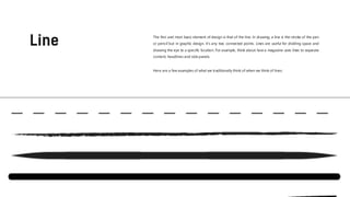Here are a few examples of what we traditionally think of when we think of lines:
The first and most basic element of design is that of the line. In drawing, a line is the stroke of the pen
or pencil but in graphic design, it’s any two connected points. Lines are useful for dividing space and
drawing the eye to a specific location. For example, think about how a magazine uses lines to separate
content, headlines and side panels.
 