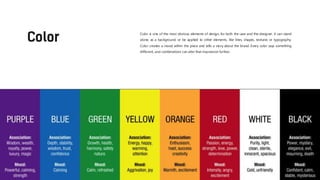 Color is one of the most obvious elements of design, for both the user and the designer. It can stand
alone, as a background, or be applied to other elements, like lines, shapes, textures or typography.
Color creates a mood within the piece and tells a story about the brand. Every color says something
different, and combinations can alter that impression further.
 
