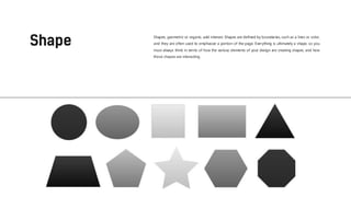 Shapes, geometric or organic, add interest. Shapes are defined by boundaries, such as a lines or color,
and they are often used to emphasize a portion of the page. Everything is ultimately a shape, so you
must always think in terms of how the various elements of your design are creating shapes, and how
those shapes are interacting.
 