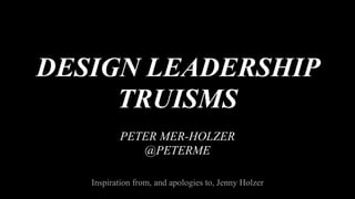DESIGN LEADERSHIP
TRUISMS
PETER MER-HOLZER
@PETERME
Inspiration from, and apologies to, Jenny Holzer
 