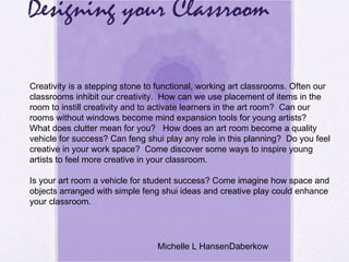 Designing your Classroom Creativity is a stepping stone to functional, working art classrooms. Often our classrooms inhibit our creativity.  How can we use placement of items in the room to instill creativity and to activate learners in the art room?  Can our rooms without windows become mind expansion tools for young artists?  What does clutter mean for you?  How does an art room become a quality vehicle for success? Can feng shui play any role in this planning?  Do you feel creative in your work space?  Come discover some ways to inspire young artists to feel more creative in your classroom.   Is your art room a vehicle for student success? Come imagine how space and objects arranged with simple feng shui ideas and creative play could enhance your classroom.   Michelle L HansenDaberkow 