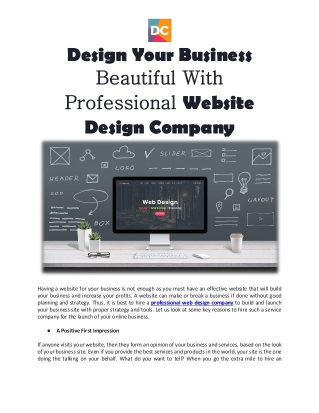 Design Your Business
Beautiful With
Professional Website
Design Company
Having a website for your business is not enough as you must have an effective website that will build
your business and increase your profits. A website can make or break a business if done without good
planning and strategy. Thus, it is best to hire a professional web design company to build and launch
your business site with proper strategy and tools. Let us look at some key reasons to hire such a service
company for the launch of your online business.
● A Positive First Impression
If anyone visits your website, then they form an opinion of your business and services, based on the look
of your business site. Even if you provide the best services and products in the world, your site is the one
doing the talking on your behalf. What do you want to tell? When you go the extra mile to hire an
 